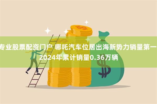 专业股票配资门户 哪吒汽车位居出海新势力销量第一 2024年累计销量0.36万辆