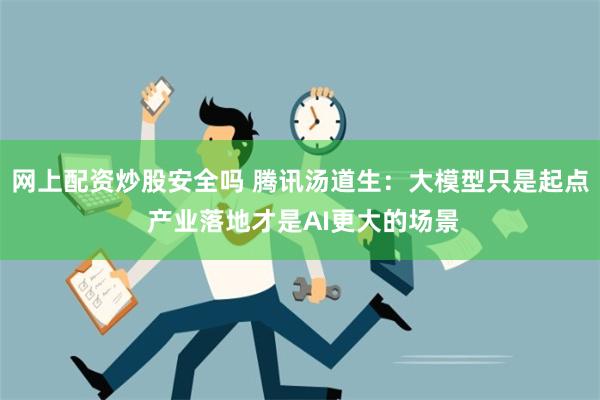 网上配资炒股安全吗 腾讯汤道生：大模型只是起点 产业落地才是AI更大的场景