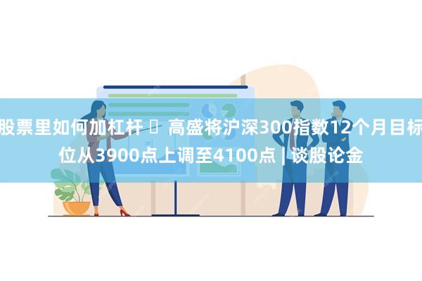 股票里如何加杠杆 ​高盛将沪深300指数12个月目标位从3900点上调至4100点 | 谈股论金