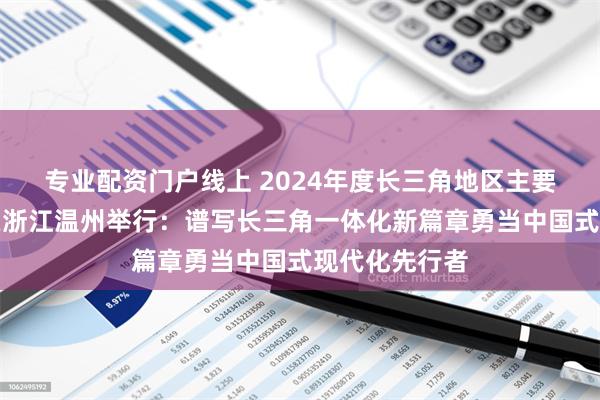 专业配资门户线上 2024年度长三角地区主要领导座谈会在浙江温州举行：谱写长三角一体化新篇章勇当中国式现代化先行者