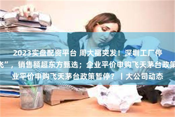 2023实盘配资平台 周大福突发！深圳工厂停工停产？董宇辉“单飞”，销售额超东方甄选；企业平价申购飞天茅台政策暂停？丨大公司动态