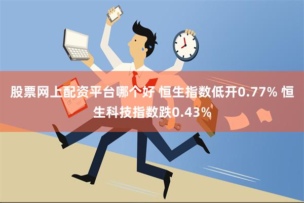 股票网上配资平台哪个好 恒生指数低开0.77% 恒生科技指数跌0.43%