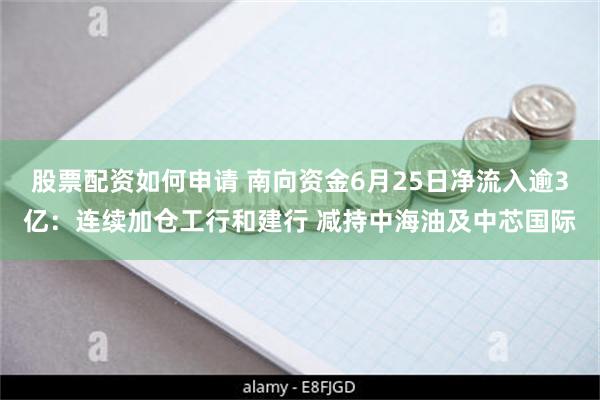 股票配资如何申请 南向资金6月25日净流入逾3亿：连续加仓工行和建行 减持中海油及中芯国际