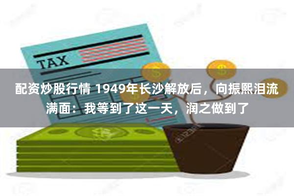 配资炒股行情 1949年长沙解放后，向振熙泪流满面：我等到了这一天，润之做到了