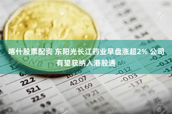 喀什股票配资 东阳光长江药业早盘涨超2% 公司有望获纳入港股通