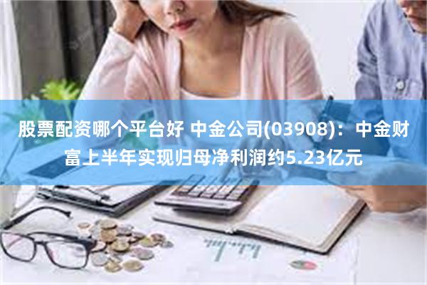 股票配资哪个平台好 中金公司(03908)：中金财富上半年实现归母净利润约5.23亿元