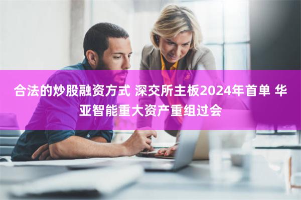 合法的炒股融资方式 深交所主板2024年首单 华亚智能重大资产重组过会