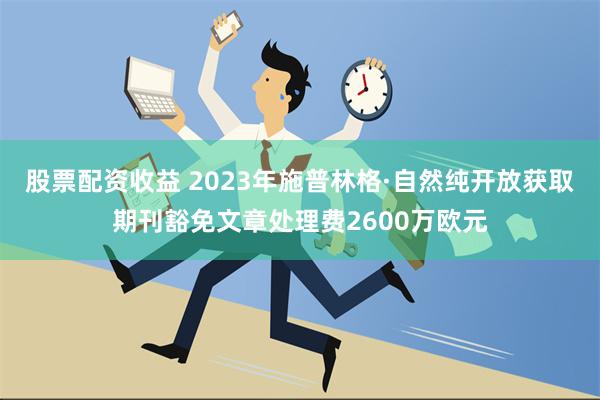 股票配资收益 2023年施普林格·自然纯开放获取期刊豁免文章处理费2600万欧元