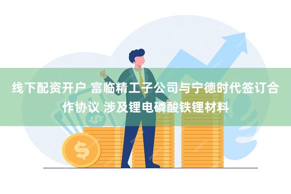 线下配资开户 富临精工子公司与宁德时代签订合作协议 涉及锂电磷酸铁锂材料