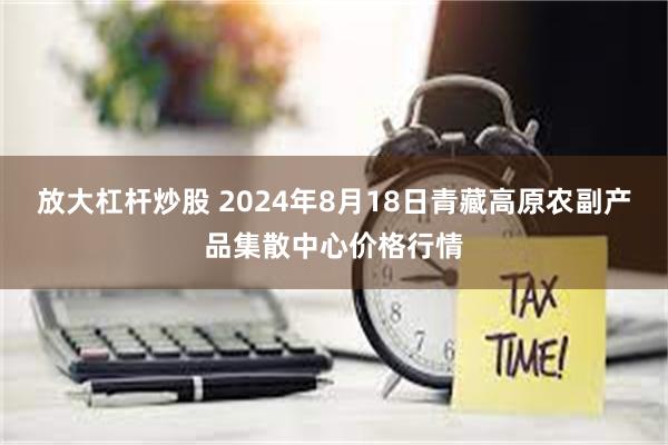 放大杠杆炒股 2024年8月18日青藏高原农副产品集散中心价格行情