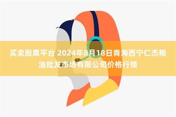 买卖股票平台 2024年8月18日青海西宁仁杰粮油批发市场有限公司价格行情