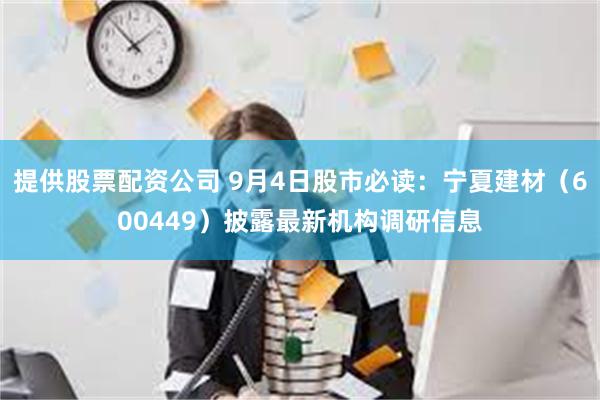 提供股票配资公司 9月4日股市必读：宁夏建材（600449）披露最新机构调研信息