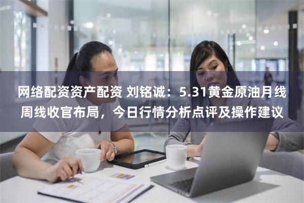 网络配资资产配资 刘铭诚：5.31黄金原油月线周线收官布局，今日行情分析点评及操作建议