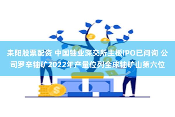 耒阳股票配资 中国铀业深交所主板IPO已问询 公司罗辛铀矿2022年产量位列全球铀矿山第六位