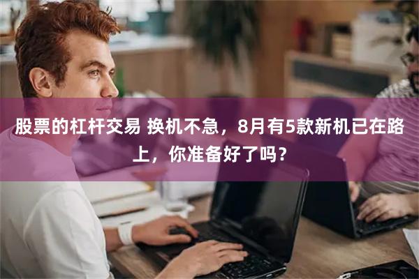 股票的杠杆交易 换机不急，8月有5款新机已在路上，你准备好了吗？