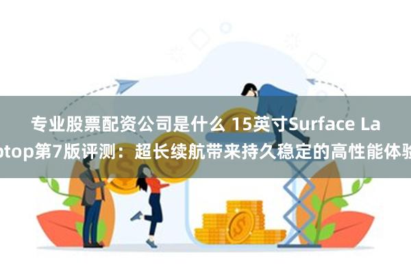 专业股票配资公司是什么 15英寸Surface Laptop第7版评测：超长续航带来持久稳定的高性能体验