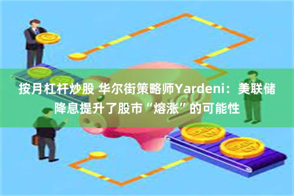 按月杠杆炒股 华尔街策略师Yardeni：美联储降息提升了股市“熔涨”的可能性