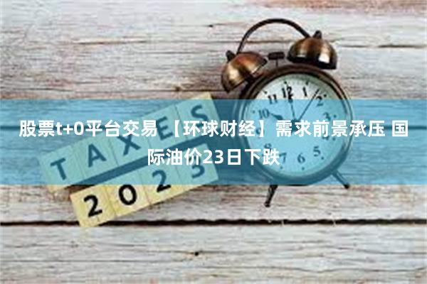 股票t+0平台交易 【环球财经】需求前景承压 国际油价23日下跌