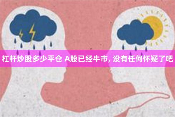 杠杆炒股多少平仓 A股已经牛市, 没有任何怀疑了吧