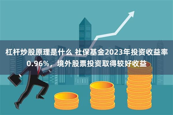 杠杆炒股原理是什么 社保基金2023年投资收益率0.96%，境外股票投资取得较好收益