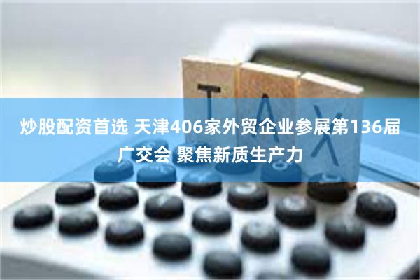 炒股配资首选 天津406家外贸企业参展第136届广交会 聚焦新质生产力