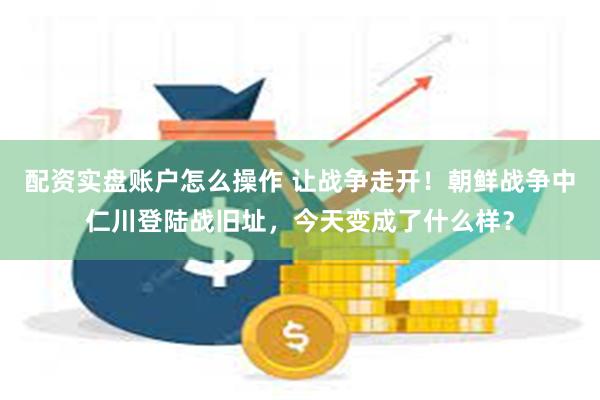 配资实盘账户怎么操作 让战争走开！朝鲜战争中仁川登陆战旧址，今天变成了什么样？