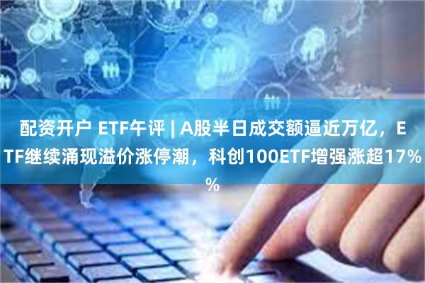 配资开户 ETF午评 | A股半日成交额逼近万亿，ETF继续涌现溢价涨停潮，科创100ETF增强涨超17%