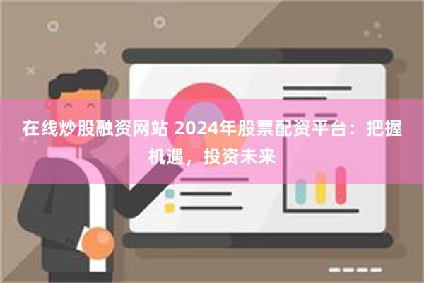 在线炒股融资网站 2024年股票配资平台：把握机遇，投资未来