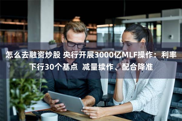 怎么去融资炒股 央行开展3000亿MLF操作：利率下行30个基点  减量续作、配合降准