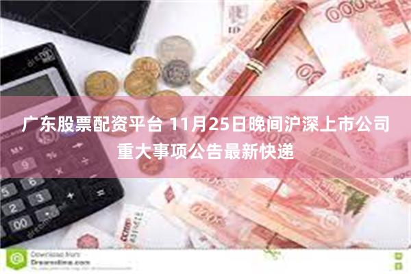 广东股票配资平台 11月25日晚间沪深上市公司重大事项公告最新快递