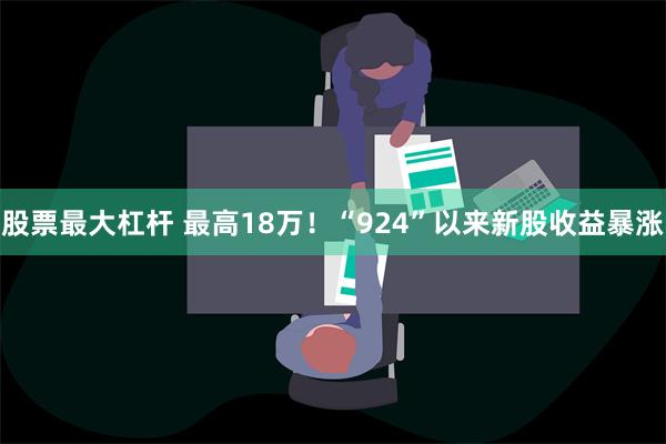 股票最大杠杆 最高18万！“924”以来新股收益暴涨