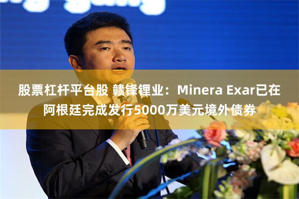 股票杠杆平台股 赣锋锂业：Minera Exar已在阿根廷完成发行5000万美元境外债券