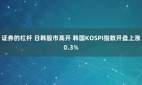 证券的杠杆 日韩股市高开 韩国KOSPI指数开盘上涨0.3%