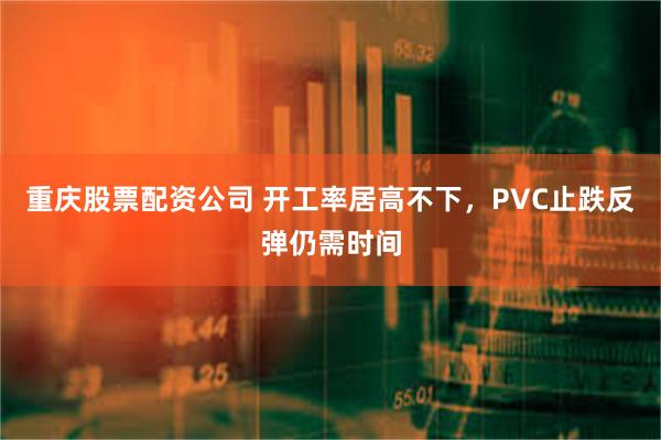 重庆股票配资公司 开工率居高不下，PVC止跌反弹仍需时间