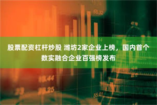 股票配资杠杆炒股 潍坊2家企业上榜，国内首个数实融合企业百强榜发布