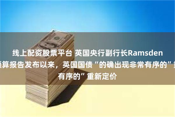 线上配资股票平台 英国央行副行长Ramsden：政府预算报告发布以来，英国国债“的确出现非常有序的”重新定价