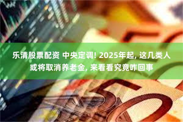 乐清股票配资 中央定调! 2025年起, 这几类人或将取消养老金, 来看看究竟咋回事