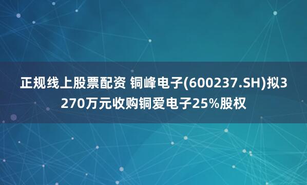 正规线上股票配资 铜峰电子(600237.SH)拟3270万元收购铜爱电子25%股权