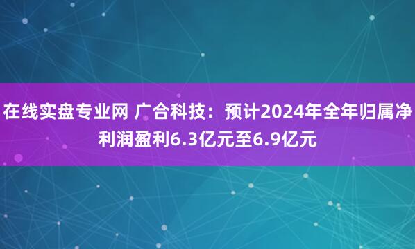 在线实盘专业网 广合科技：预计2024年全年归属净利润盈利6.3亿元至6.9亿元