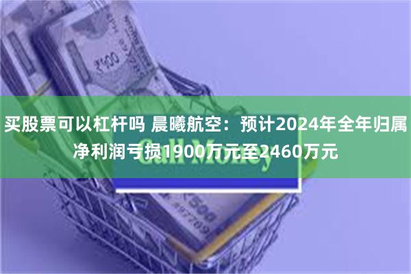 买股票可以杠杆吗 晨曦航空：预计2024年全年归属净利润亏损1900万元至2460万元