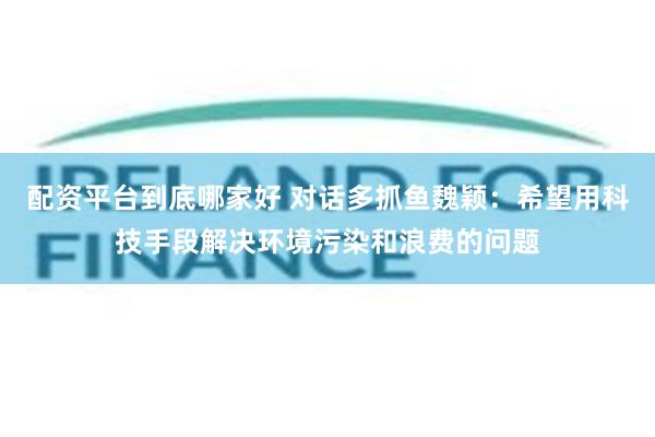 配资平台到底哪家好 对话多抓鱼魏颖：希望用科技手段解决环境污染和浪费的问题