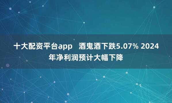 十大配资平台app   酒鬼酒下跌5.07% 2024年净利润预计大幅下降