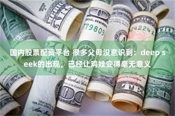 国内股票配资平台 很多父母没意识到：deep seek的出现，已经让鸡娃变得毫无意义