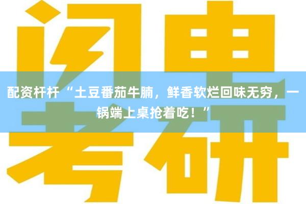 配资杆杆 “土豆番茄牛腩，鲜香软烂回味无穷，一锅端上桌抢着吃！”