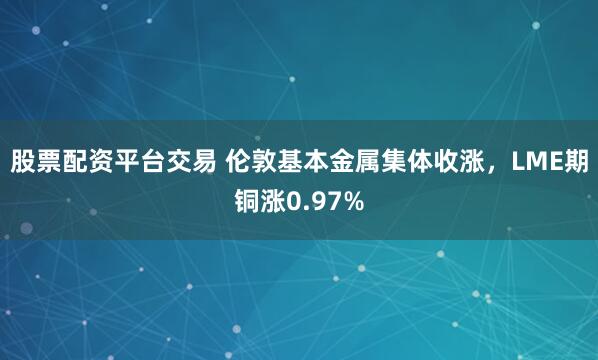 股票配资平台交易 伦敦基本金属集体收涨，LME期铜涨0.97%