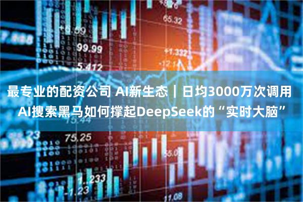 最专业的配资公司 AI新生态｜日均3000万次调用 AI搜索黑马如何撑起DeepSeek的“实时大脑”