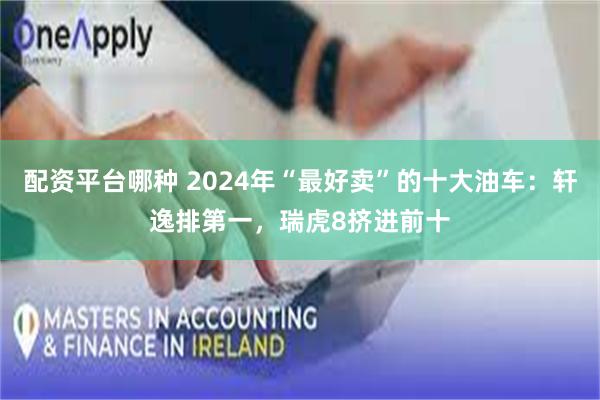 配资平台哪种 2024年“最好卖”的十大油车：轩逸排第一，瑞虎8挤进前十