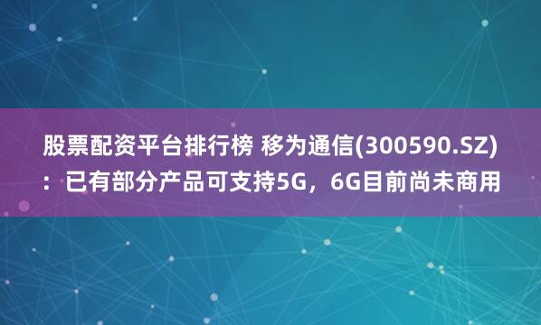 股票配资平台排行榜 移为通信(300590.SZ)：已有部分产品可支持5G，6G目前尚未商用