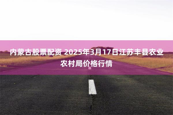 内蒙古股票配资 2025年3月17日江苏丰县农业农村局价格行情